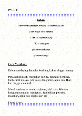 Bahan:
3ekorkepiting/rajungan,pilihyangadatelurnya,jikaada
3sdmminyakuntukmenumis
2sdmangciu(arakmasak)
750cckalduayam
gulapasirsecukupnya
garamsecukupnya
Cara Membuat:
Keluarkan daging dan telur kepiting, kukus hingga matang
Panaskan minyak, masukkan daging, dan telur kepiting,
kaldu, arak masak, gula pasir, dan garam, aduk rata. Biar-
kan hingga mendidih
Masukkan larutan tepung maizena, aduk rata. Biarkan
hingga matang dan mengental. Tambahkan pewarna
makanan, aduk rata, angkat dari api
Untuk 4 porsi
PAGE 11
 