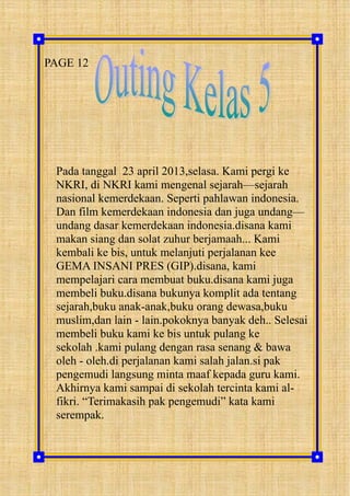 PAGE 12
Pada tanggal 23 april 2013,selasa. Kami pergi ke
NKRI, di NKRI kami mengenal sejarah—sejarah
nasional kemerdekaan. Seperti pahlawan indonesia.
Dan film kemerdekaan indonesia dan juga undang—
undang dasar kemerdekaan indonesia.disana kami
makan siang dan solat zuhur berjamaah... Kami
kembali ke bis, untuk melanjuti perjalanan kee
GEMA INSANI PRES (GIP).disana, kami
mempelajari cara membuat buku.disana kami juga
membeli buku.disana bukunya komplit ada tentang
sejarah,buku anak-anak,buku orang dewasa,buku
muslim,dan lain - lain.pokoknya banyak deh.. Selesai
membeli buku kami ke bis untuk pulang ke
sekolah .kami pulang dengan rasa senang & bawa
oleh - oleh.di perjalanan kami salah jalan.si pak
pengemudi langsung minta maaf kepada guru kami.
Akhirnya kami sampai di sekolah tercinta kami al-
fikri. “Terimakasih pak pengemudi” kata kami
serempak.
 