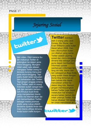 Jejaring Sosial
Twitter didirikan
oleh 3 orang yaitu Jack
Dorsey, Biz Stone, dan
Evan Williams pada bulan
Maret tahun 2006. Dan
baru diluncurkan bulan
Juli ditahun yang sama.
Twitter adalah jejaring
sosial dan micro-blogging
dimana kita sebagai peng-
guna dapat memberikan
informasi update
(perbaruan) informasi ten-
tang diri kita, bisnis dan
lain sebagainya.Bagi Anda
yang sudah biasa dengan
dunia blog tentunya pa-
ham bahwa kita dapat
menuliskan artikel ke
dalam blog kita. Namun
jangan membayangkan
bahwa Twitter juga dapat
melakukan hal tersebut
secara bebas namun dis-
inilah uniknya Twitter. Kita
hanya dibatasi 140 karak-
ter untuk menuliskan ar-
dan video. Oleh karena itu-
lah makanya Twitter di-
golongkan ke dalam jenis
micro-blogging. Mungkin
inilah salah satu alasan
mengapa Twitter orang In-
donesia kurang menyukai
jenis micro-blogging. Tapi
justru itulah letak kekuatan
dan kehebatan dari Twitter.
Tapi jangan anggap enteng
dulu Twitter, saat ini orang
Indonesi sudah sangat ban-
yak dan semakin bertam-
bah.Khusus buat Anda
yang menjalankan bisnis
online via Internet akan da-
pat memanfaatkan Twitter
sebagai media promosi
gratis yang cukup efektif,
terutama apabila Anda ber-
main bisnis afiliasi dimana
Anda butuh trafik kunjun-
PAGE 17
 