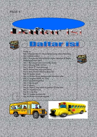 Daftar isi
Hal.2 :Iklan produk IT atau computer yang sedang Booming
Hal.3 :Salam redaksi
Hal.5 :Wawancara Wali kelas(Ibu Rahmi ramayani & Bapak
Muhammad Fazri idris)
Hal.5 :Wawancara guru favorit(Ibu diyah)
Hal.6 :Tentang SDIF Al-Fikri
Hal.7 :Berita IT Atau teknologi
Hal.8 : Berita yang sedang booming
Hal.9 :Iklan Produk Makanan,Baju,Dll
Hal.10 :Kolom rohani
Hal.11 :Kolom Resep makanan dan minuman sehat
Hal.12 :Kegiatan SDIF Al– Fikri
Hal.13 :Komik bergambar
Hal.14 :Berita unik
Hal.15 :games
Hal.16 :Materi yang sudah Di ajarkan di kelas lima
Hal.17 :Jejaring social
Hal.18 :Link blog
Hal.19 :Ucapan terimakasih
Hal.20 :Kesan membuat majalah
PAGE 4
 