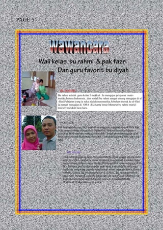 Wali kelas bu rahmi & pak fazri
Dan guru favorit bu diyah
Bu rahmi adalah guru kelas 5 mekkah . Ia mengajar pelajaran mate-
matika,bahasa Indonesia , dan sosial.Ibu rahmi sangat senang mengajar di al
-fikri.Pelajaran yang ia suka adalah matematika.Sebelum masuk ke al-fikri
ia pernah mengajar di SMA di Jakarta timur.Menurut bu rahmi murid-
murid 5 mekkah lucu-lucu.
Pak fazri adalah guru di 5 mekkah.ia mengajar pelajaran sains&PKN.Pak
fazri sangat senang mengajar di al-fikri.Pak fazri menyukai pelajaran
sains.Pak fazri sebelum mengajar di al-fikri, sudah pernah mengajar di sd
negri.Menurut pak fazri murid-murid di 5 mekkah ada yang baik ada yang
tidak.
Bu diyah mengajar di kelas 4 muzdalifah.Bu diyah sangat senang men-
gajar di al-fikri, karena bu diyah mendapat pengalaman baru,dan dapat
bersosialisasi dengan orang lain.Bu Diyah sudah 4 bulan mengajar di al-
fikri.Menurut bu Diyah mengajar anak-anak 4 muzdalifah ada yang
susah ada yang tidak ,karena pemahaman siswa 1 dengan siswa lainnya
berbeda.Selama ibu Diyah mengajar di al-fikri , ibu belum pernah di
sakiti oleh muridnya.sikap bu diyah saat ada siswa yang membully bu
diyah memberitahu kannya.Jumlah siswa di 4 muzdalifah ada
28,akhwat 11,dan ikhwan 17 siswa.
BU RAHMI
PAK FAZRI
BU DIYAH
PAGE 5
 