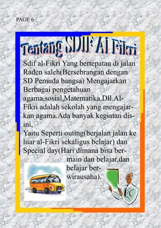 Sdif al-Fikri Yang bertepatan di jalan
Raden saleh(Bersebrangan dengan
SD Pemuda bangsa) Mengajarkan
Berbagai pengetahuan
agama,sosial,Matematika,Dll.Al-
Fikri adalah sekolah yang mengajar-
kan agama.Ada banyak kegiatan dis-
ini,
Yaitu Seperti outing(berjalan jalan ke
luar al-Fikri sekaligus belajar) dan
Special day(Hari dimana bisa ber-
main dan belajar,dan
belajar ber-
wirausaha).
PAGE 6
 