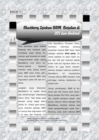 m Sandwich.
Blackberry Izinkan BBM Berjalan di
IOS dan Android
CEO BlackBerry Thorsten Heins,
memberi informasi tentang
kepastian bahwa BBM akan hadir
sebagai aplikasi third party, di-
mana aplikasi ini akan hadir un-
tuk dan iOS dan Android sekitar
bulan Julia tau Agustus tahun ini.
Selain itu juga Heins menam-
bahkan dengan hadirnya platform
BlackBerry 10 meyakinkan
mereka bahwa BBM semakin kuat
sehingga mampu disebarkan ke
sistem lain.
Untuk pembukaan, BBM di An-
droid dan iOS hanya akan disan-
dang dengan fitur-fitur yang stan-
dar, seperti pengirim pesan dan
group. Namun Heins sebagai CEO
BlackBeryy berjanji bahwa aka
nada pengembangan pada fitur-
fiturnya, yaitu akan adanya BBM
Ice
Crea
Para pembaca pasti sedikit
bingung dan terkejut saat
membaca judul berita ini.
Vendor asal Amerika ini telah
mengumumkan pada ajang
BlackBerry Live 2013 ke-
marin, bahwa layanan
mereka yang paling anyar
yaitu BBM akan lintas plat-
form yang berarti BBM bisa
digunakan pada iOS dan An-
droid.
Langkah yang dilakukan
BlackBerry ini sudah lama
jadi perbincangan sepanjang
tahun 2012. Tapi tetap saja
banyak orang kaget akan
berita ini. Untuk para peng-
guna Android aplikasi BBM
ini hanya bisa digunakan iOS
6 ke atas dan Android 4.0
Sumber : http://www.bhinneka.com/bpost_detail/
blackberry_ijinkan_bbm_berjalan_di_ios_dan_android.aspx
PAGE 7
 