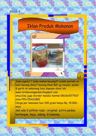 Suka ngemil ? Suka makan kacang2? sudah pernah co-
bain kacang disco? kacang khas Bali yg renyah, pedes
& gurih ini sekarang bisa dipesan disini loh.
www.torakacangpedas.blogspot.com
atau bisa juga diorder melalui kontak 081361577537
atau PIN 25AD18EE
Harga per kemasan box 200 gram hanya Rp. 15.000,-
saja,
dan ada 6 pilihan rasa : original, extra pedas,
berbeque, keju, udang, & bawang
Iklan Produk Makanan
PAGE 9
 