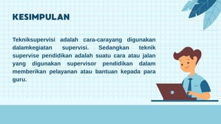 Tekniksupervisi adalah cara-carayang digunakan
dalamkegiatan supervisi. Sedangkan teknik
supervise pendidikan adalah suatu cara atau jalan
yang digunakan supervisor pendidikan dalam
memberikan pelayanan atau bantuan kepada para
guru.
 