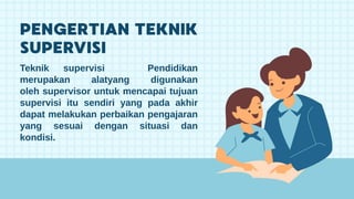 Teknik supervisi Pendidikan
merupakan alatyang digunakan
oleh supervisor untuk mencapai tujuan
supervisi itu sendiri yang pada akhir
dapat melakukan perbaikan pengajaran
yang sesuai dengan situasi dan
kondisi.
 