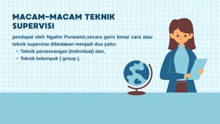 pendapat oleh Ngalim Purwanto,secara garis besar cara atau
teknik supervise dibedakan menjadi dua yaitu:
• Teknik perseorangan (Individual) dan,
• Teknik kelompok ( group ).
 