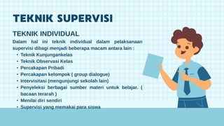 TEKNIK INDIVIDUAL
Dalam hal ini teknik individual dalam pelaksanaan
supervisi dibagi menjadi beberapa macam antara lain :
• Teknik Kunjungankelas
• Teknik Observasi Kelas
• Percakapan Pribadi
• Percakapan kelompok ( group dialogue)
• Intervisitasi (mengunjungi sekolah lain)
• Penyeleksi berbagai sumber materi untuk belajar. (
bacaan terarah )
• Menilai diri sendiri
• Supervisi yang memakai para siswa
 