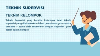 Teknik Supervisi yang bersifat kelompok ialah teknik
supervisi yang dilaksanakan dalam pembinaan guru secara
bersama – sama oleh supervisor dengan sejumlah guru
dalam satu kelompok .
TEKNIK KELOMPOK
 