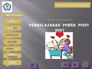 Teknologi Informasi Dan Komunikasi



SMP 18 Semarang


  MENU
                  PEMBELAJARAN POWER POINT
 SK & KD
                            2007
INDIKATOR


 MATERI

LATIHAN SOAL


  KUNCI
 JAWABAN

  REMIDI
                                                        XX
 
