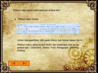 Ribbon tabs berisi beberapa set antara lain :


 a. Ribbon tabs Home




   Untuk mengaktifkan, klik pada ribbon tab home/ tekan Alt+H.
   Ribbon menu yang tampil terdiri dari beberapa tool group,
   antara lain : Clipboard, Slides, Font, Paragraph, Drawing,
   Editing
 