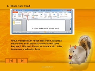 b. Ribbon Tabs Insert




   Untuk mengaktifkan ribbon tabs insert, klik pada
   ribbon tabs insert atau klik tombol Alt+N pada
   keyboard. Ribbon ini berisi tool antara lain : table,
   ilustrasion, media clip, links
 