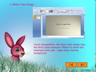 c. Ribbon Tabs Design




                    Untuk mengaktifkan, klik ribbon tabs design atau
                    klik Alt+G pada keyboard. Ribbon ini terdiri dari
                    beberapa tools yaitu : page setup, themes,
                    background
 
