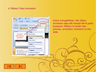 d. Ribbon Tabs Animation




                           Untuk mengaktifkan, klik ribbon
                           animation atau klik tombol Alt+A pada
                           keyboard. Ribbon ini terdiri dari :
                           preview, animation, transition to this
                           slide
 