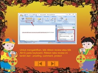 f. Ribbon Tabs Review




    Untuk mengaktifkan, klik ribbon review atau klik
    Alt+S pada keyboard. Ribbon tabs review ini
    terdiri dari : proofing, comment, protect
 