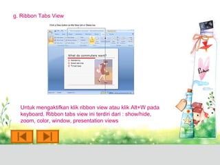 g. Ribbon Tabs View




  Untuk mengaktifkan klik ribbon view atau klik Alt+W pada
  keyboard. Ribbon tabs view ini terdiri dari : show/hide,
  zoom, color, window, presentation views
 