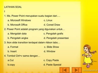 LATIHAN SOAL
I
1. Ms. Power Point merupakan suatu bagian dari….
    a. Microsoft Windows            c. Linux
    b. Microsoft Office             d. Coreel Draw
2. Power Point adalah program yang digunakan untuk…
    a. Mengolah data                c. Pengolah grafis
    b. Pengolah angka               d. Pengolah presentasi
3. Ikon slide transition terdapat dalam ribbon tabs…
    a. Format                        c. Slide Show
    b. Insert                       d. Window
4. Tombol Ctrl+v sama dengan…
    a.Cut                           c. Copy Paste
    b.copy                          d. Paste Spesial
 