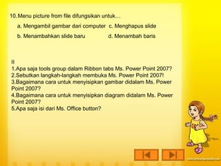 10. Menu picture from file difungsikan untuk…
   a. Mengambil gambar dari computer c. Menghapus slide
   b. Menambahkan slide baru           d. Menambah baris



II
1.Apa saja tools group dalam Ribbon tabs Ms. Power Point 2007?
2.Sebutkan langkah-langkah membuka Ms. Power Point 2007!
3.Bagaimana cara untuk menyisipkan gambar didalam Ms. Power
Point 2007?
4.Bagaimana cara untuk menyisipkan diagram didalam Ms. Power
Point 2007?
5.Apa saja isi dari Ms. Office button?
 