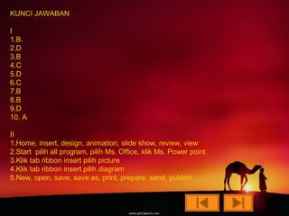 KUNCI JAWABAN

I
1.B.
2.D
3.B
4.C
5.D
6.C
7.B
8.B
9.D
10. A

II
1.Home, insert, design, animation, slide show, review, view
2.Start pilih all program, pilih Ms. Office, klik Ms. Power point
3.Klik tab ribbon insert pilih picture
4.Klik tab ribbon insert pilih diagram
5.New, open, save, save as, print, prepare, send, publish
 