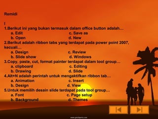 Remidi

I
1.Berikut ini yang bukan termasuk dalam office button adalah…
    a. Edit                         c. Save as
    b. Open                         d. New
2.Berikut adalah ribbon tabs yang terdapat pada power point 2007,
kecuali…
    a. Design                      c. Review
    b. Slide show                   d. Windows
3.Copy, paste, cut, format painter terdapat dalam tool group…
    a. clipboard                    c. Editing
    b. Drawing                      d. Slide
4.Alt+N adalah perintah untuk mengaktifkan ribbon tab…
    a. Animation                    c. Insert
    b. Design                     d. View
5.Untuk memilih desain slide terdapat pada tool group…
    a. Font                       c. Page setup
    b. Background                  d. Themes
 