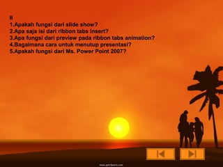 II
1.Apakah fungsi dari slide show?
2.Apa saja isi dari ribbon tabs insert?
3.Apa fungsi dari preview pada ribbon tabs animation?
4.Bagaimana cara untuk menutup presentasi?
5.Apakah fungsi dari Ms. Power Point 2007?
 