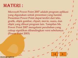 MATERI :
 Microsoft Power Point 2007 adalah program aplikasi
 yang digunakan untuk presentasi yang handal.
 Presentasi Power Point dapat terdiri dari teks,
 grafik, objek gambar, clipart, movie, suara, dan
 objek yang dibuat program lain. Tampilan Ms.
 Power Point 2007 mengalami perubahan yang
 cukup signifikan dibandingkan versi sebelumya
 (Power Point 2003)
 