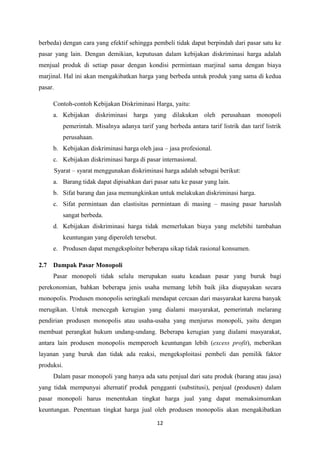 12
berbeda) dengan cara yang efektif sehingga pembeli tidak dapat berpindah dari pasar satu ke
pasar yang lain. Dengan demikian, keputusan dalam kebijakan diskriminasi harga adalah
menjual produk di setiap pasar dengan kondisi permintaan marjinal sama dengan biaya
marjinal. Hal ini akan mengakibatkan harga yang berbeda untuk produk yang sama di kedua
pasar.
Contoh-contoh Kebijakan Diskriminasi Harga, yaitu:
a. Kebijakan diskriminasi harga yang dilakukan oleh perusahaan monopoli
pemerintah. Misalnya adanya tarif yang berbeda antara tarif listrik dan tarif listrik
perusahaan.
b. Kebijakan diskriminasi harga oleh jasa – jasa profesional.
c. Kebijakan diskriminasi harga di pasar internasional.
Syarat – syarat menggunakan diskriminasi harga adalah sebagai berikut:
a. Barang tidak dapat dipisahkan dari pasar satu ke pasar yang lain.
b. Sifat barang dan jasa memungkinkan untuk melakukan diskriminasi harga.
c. Sifat permintaan dan elastisitas permintaan di masing – masing pasar haruslah
sangat berbeda.
d. Kebijakan diskriminasi harga tidak memerlukan biaya yang melebihi tambahan
keuntungan yang diperoleh tersebut.
e. Produsen dapat mengeksploiter beberapa sikap tidak rasional konsumen.
2.7 Dampak Pasar Monopoli
Pasar monopoli tidak selalu merupakan suatu keadaan pasar yang buruk bagi
perekonomian, bahkan beberapa jenis usaha memang lebih baik jika diupayakan secara
monopolis. Produsen monopolis seringkali mendapat cercaan dari masyarakat karena banyak
merugikan. Untuk mencegah kerugian yang dialami masyarakat, pemerintah melarang
pendirian produsen monopolis atau usaha-usaha yang menjurus monopoli, yaitu dengan
membuat perangkat hukum undang-undang. Beberapa kerugian yang dialami masyarakat,
antara lain produsen monopolis memperoeh keuntungan lebih (excess profit), meberikan
layanan yang buruk dan tidak ada reaksi, mengeksploitasi pembeli dan pemilik faktor
produksi.
Dalam pasar monopoli yang hanya ada satu penjual dari satu produk (barang atau jasa)
yang tidak mempunyai alternatif produk pengganti (substitusi), penjual (produsen) dalam
pasar monopoli harus menentukan tingkat harga jual yang dapat memaksimumkan
keuntungan. Penentuan tingkat harga jual oleh produsen monopolis akan mengakibatkan
 