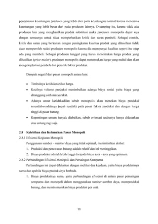 13
penerimaan keuntungan produsen yang lebih dari pada keuntungan normal karena menerima
keuntungan yang lebih besar dari pada produsen lainnya. Disamping itu, karena tidak ada
produsen lain yang menghasilkan produk substitusi maka produsen monopolis dapat saja
dengan semaunya untuk tidak memperhatikan kritik dan saran pembeli. Sebagai contoh,
kritik dan saran yang berkaitan dengan peningkatan kualitas produk yang dihasilkan tidak
akan memperoleh reaksi produsen monopolis karena dia mempunyai kualitas seperti itu tetap
ada yang membeli. Sebagai produsen tunggal yang harus menentukan harga produk yang
dihasilkan (price maker), produsen monopolis dapat menentukan harga yang mahal dan akan
mengeksploitasi pembeli dan pemilik faktor produksi.
Dampak negatif dari pasar monopoli antara lain:
Timbulnya ketidakstabilan harga.
Kecilnya volume produksi menimbulkan adanya biaya sosial yaitu biaya yang
ditanggung oleh masyarakat.
Adanya unsur ketidakadilan sebab monopolis akan menekan biaya produksi
serendah-rendahnya (upah rendah) pada pasar faktor produksi dan dengan harga
tinggi di pasar barang.
Kepentingan umum banyak diabaikan, sebab orientasi usahanya hanya didasarkan
atas untung rugi saja.
2.8 Kelebihan dan Kelemahan Pasar Monopoli
2.8.1 Efisiensi Kegiatan Monopoli
Penggunaan sumber – sumber daya yang tidak optimal, menimbulkan akibat:
1. Produksi dan penawaran barang adalah relatif dan ini meninggikan.
2. Biaya produksi adalah lebih tinggi daripada biaya rata – rata yang optimum.
2.8.2 Perbandingan Efisiensi Monopoli dan Persaingan Sempurna
Perbandingan ini dapat dilakukan dengan melihat dua keadaan, yaitu biaya produksinya
sama dan apabila biaya produksinya berbeda.
1. Biaya produksinya sama, yaitu perbandingan efisiensi di antara pasar persaingan
sempurna dan monopoli dalam menggunakan sumber-sumber daya, memproduksi
barang, dan meminimumkan biaya produksi per unit.
 