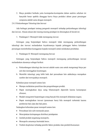 14
2. Biaya produksi berbeda yaitu kesimpulan-kesimpulan dalam analisis sebelum ini
hanyalah benar apabila dianggap kurva biaya produksi dalam pasar persaingan
sempurna adalah sama dengan monopoli.
2.8.3 Perkembangan Teknologi dan Inovasi
Ada berbagai pendapat tentang pengaruh monopoli terhadap perkembangan teknologi
dan inovasi. Alasan-alasan dari masing-masing pendapat ini diterangkan di bawah ini:
1. Pandangan I: Monopoli tidak merangsang inovasi
Golongan yang berpendapat bahwa monopoli tidak merangsang perkembangan
teknologi dan inovasi melandaskan keyakinannya kepada pelanggan bahwa ketiadaan
persaingan menimbulkan keengganan kepada monopoli untuk melakukan perubahan.
2. Pandangan II: Monopoli merangsang Inovasi
Golongan yang berpendapat bahwa monopoli merangsang perkembangan inovasi
melandaskan alasannya sebagai berikut:
a. Perkembangan teknologi dan inovasi adalah suatu cara untuk mengurangi biaya per
unit dan meninggikan keuntungan.
b. Memiliki teknologi yang lebih baik dari perusahaan lain adakalanya merupakan
sumber dari terwujudnya monopoli.
Kebaikan pasar monopoli antara lain:
Mampu melakukan penelitian dan pengembangan produk.
Dapat meningkatkan daya saing bilamonopoli diperoleh karena kemampuan
efisiensi.
Mudah mengontrol kepentingan orang banyak bila monopoli dilakukan negara.
Dapat meningkatkan inovasi (penemuan baru) bila monopoli terbentuk karena
pemberian hak cipta dan hak paten.
Sedangkan keburukan pasar monopoli antara lain:
Perusahaan lain sulit memasuki pasar.
Menciptakan ketimpangan distribusi pendapatan.
Jumlah produk tergantung monopolis.
Monopolis umumnya bertindak boros.
Timbul eksploitasi terhadap pemilik faktor produksi dan pembeli/konsumen
 