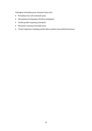 16
Sedangkan kelemahan pasar monopoli antara lain:
Perusahaan lain sulit memasuki pasar.
Menciptakan ketimpangan distribusi pendapatan.
Jumlah produk tergantung monopolis.
Monopolis umumnya bertindak boros.
Timbul eksploitasi terhadap pemilik faktor produksi dan pembeli/konsumen.
 