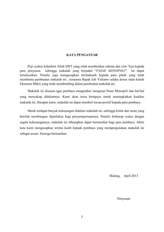 2
KATA PENGANTAR
Puji syukur kehadirat Allah SWT yang telah memberikan rahmat dan izin- Nya kepada
para penyusun sehingga makalah yang berjudul “PASAR MONOPOLI” ini dapat
terselesaikan. Penulis juga mengucapkan terimakasih kepada para pihak yang telah
membantu pembuatan makalah ini , terutama Bapak Edi Yulianto selaku dosen mata kuliah
Ekonomi Mikro yang telah membimbing dalam pembuatan makalah ini.
Makalah ini disusun agar pembaca mengetahui mengenai Pasar Monopoli dan hal-hal
yang mencakup didalamnya. Kami akan terus berupaya untuk meningkatkan kualitas
makalah ini. Harapan kami, makalah ini dapat memberi kesan positif kepada para pembaca.
Masih terdapat banyak kekurangan didalam makalah ini, sehingga kritik dan saran yang
bersifat membangun diperlukan bagi penyempurnaannya. Penulis berharap walau dengan
segala kekurangannya, makalah ini diharapkan dapat bermanfaat bagi para pembaca. Akhir
kata kami mengucapkan terima kasih kepada pembaca yang mempergunakan makalah ini
sebagai acuan. Semoga bermanfaat.
Malang, April 2013
Penyusun
 