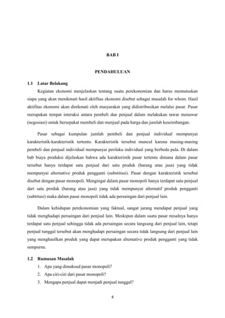 4
BAB I
PENDAHULUAN
1.1 Latar Belakang
Kegiatan ekonomi menjelaskan tentang suatu perekonomian dan harus memutuskan
siapa yang akan menikmati hasil aktifitas ekonomi disebut sebagai masalah for whom. Hasil
aktifitas ekonomi akan dinikmati oleh masyarakat yang didistribusikan melalui pasar. Pasar
merupakan tempat interaksi antara pembeli dan penjual dalam melakukan tawar menawar
(negosiasi) untuk bersepakat membeli dan menjual pada harga dan jumlah keseimbangan.
Pasar sebagai kumpulan jumlah pembeli dan penjual individual mempunyai
karakteristik-karakteristik tertentu. Karakteristik tersebut muncul karena masing-masing
pembeli dan penjual individual mempunyai perilaku individual yang berbeda pula. Di dalam
bab biaya produksi dijelaskan bahwa ada karakteristik pasar tertentu dimana dalam pasar
tersebut hanya terdapat satu penjual dari satu produk (barang atau jasa) yang tidak
mempunyai alternative produk pengganti (substitusi). Pasar dengan karakteristik tersebut
disebut dengan pasar monopoli. Mengingat dalam pasar monopoli hanya terdapat satu penjual
dari satu produk (barang atau jasa) yang tidak mempunyai alternatif produk pengganti
(subtitusi) maka dalam pasar monopoli tidak ada persaingan dari penjual lain.
Dalam kehidupan perekonomian yang faktual, sangat jarang mendapat penjual yang
tidak menghadapi persaingan dari penjual lain. Meskipun dalam suatu pasar misalnya hanya
terdapat satu penjual sehingga tidak ada persaingan secara langsung dari penjual lain, tetapi
penjual tunggal tersebut akan menghadapi persaingan secara tidak langsung dari penjual lain
yang menghasilkan produk yang dapat merupakan alternative produk pengganti yang tidak
sempurna.
1.2 Rumusan Masalah
1. Apa yang dimaksud pasar monopoli?
2. Apa ciri-ciri dari pasar monopoli?
3. Mengapa penjual dapat menjadi penjual tunggal?
 