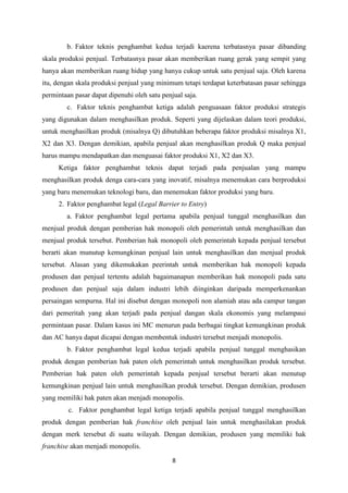 8
b. Faktor teknis penghambat kedua terjadi kaerena terbatasnya pasar dibanding
skala produksi penjual. Terbatasnya pasar akan memberikan ruang gerak yang sempit yang
hanya akan memberikan ruang hidup yang hanya cukup untuk satu penjual saja. Oleh karena
itu, dengan skala produksi penjual yang minimum tetapi terdapat keterbatasan pasar sehingga
permintaan pasar dapat dipenuhi oleh satu penjual saja.
c. Faktor teknis penghambat ketiga adalah penguasaan faktor produksi strategis
yang digunakan dalam menghasilkan produk. Seperti yang dijelaskan dalam teori produksi,
untuk menghasilkan produk (misalnya Q) dibutuhkan beberapa faktor produksi misalnya X1,
X2 dan X3. Dengan demikian, apabila penjual akan menghasilkan produk Q maka penjual
harus mampu mendapatkan dan menguasai faktor produksi X1, X2 dan X3.
Ketiga faktor penghambat teknis dapat terjadi pada penjualan yang mampu
menghasilkan produk denga cara-cara yang inovatif, misalnya menemukan cara berproduksi
yang baru menemukan teknologi baru, dan menemukan faktor produksi yang baru.
2. Faktor penghambat legal (Legal Barrier to Entry)
a. Faktor penghambat legal pertama apabila penjual tunggal menghasilkan dan
menjual produk dengan pemberian hak monopoli oleh pemerintah untuk menghasilkan dan
menjual produk tersebut. Pemberian hak monopoli oleh pemerintah kepada penjual tersebut
berarti akan munutup kemungkinan penjual lain untuk menghasilkan dan menjual produk
tersebut. Alasan yang dikemukakan peerintah untuk memberikan hak monopoli kepada
produsen dan penjual tertentu adalah bagaimanapun memberikan hak monopoli pada satu
produsen dan penjual saja dalam industri lebih diinginkan daripada memperkenankan
persaingan sempurna. Hal ini disebut dengan monopoli non alamiah atau ada campur tangan
dari pemeritah yang akan terjadi pada penjual dangan skala ekonomis yang melampaui
permintaan pasar. Dalam kasus ini MC menurun pada berbagai tingkat kemungkinan produk
dan AC hanya dapat dicapai dengan membentuk industri tersebut menjadi monopolis.
b. Faktor penghambat legal kedua terjadi apabila penjual tunggal menghasikan
produk dengan pemberian hak paten oleh pemerintah untuk menghasilkan produk tersebut.
Pemberian hak paten oleh pemerintah kepada penjual tersebut berarti akan menutup
kemungkinan penjual lain untuk menghasilkan produk tersebut. Dengan demikian, produsen
yang memiliki hak paten akan menjadi monopolis.
c. Faktor penghambat legal ketiga terjadi apabila penjual tunggal menghasilkan
produk dengan pemberian hak franchise oleh penjual lain untuk menghasilakan produk
dengan merk tersebut di suatu wilayah. Dengan demikian, produsen yang memiliki hak
franchise akan menjadi monopolis.
 