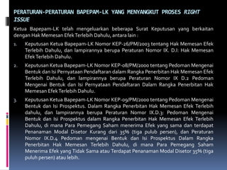 PERATURAN-PERATURAN BAPEPAM-LK YANG MENYANGKUT PROSES RIGHT
ISSUE
Ketua Bapepam-LK telah mengeluarkan beberapa Surat Keputusan yang berkaitan
dengan Hak Memesan EfekTerlebih Dahulu, antara lain :
1. Keputusan Ketua Bapepam-LK Nomor KEP-26/PM/2003 tentang Hak Memesan Efek
Terlebih Dahulu, dan lampirannya berupa Peraturan Nomor IX. D.I: Hak Memesan
EfekTerlebih Dahulu.
2. Keputusan Ketua Bapepam-LK Nomor KEP-08/PM/2000 tentang Pedoman Mengenai
Bentuk dan Isi Pernyataan Pendaftaran dalam Rangka Penerbitan Hak Memesan Efek
Terlebih Dahulu, dan lampirannya berupa Peraturan Nomor IX D.2 Pedoman
Mengenai Bentuk dan Isi Pernyataan Pendaftaran Dalam Rangka Penerbitan Hak
Memesan EfekTerlebih Dahulu.
3. Keputusan Ketua Bapepam-LK Nomor KEP-09/PM/2000 tentang Pedoman Mengenai
Bentuk dan Isi Prospektus. Dalam Rangka Penerbitan Hak Memesan Efek Terlebih
dahulu, dan lampirannya berupa Peraturan Nomor IX.D.3: Pedoman Mengenai
Bentuk dan Isi Prospektus dalam Rangka Penerbitan Hak Memesan Efek Terlebih
Dahulu, di mana Para Pemegang Saham menerima Efek yang sama dan terdapat
Penanaman Modal Disetor Kurang dari 35% (tiga pulub persen), dan Peraturan
Nomor IX.D.4 Pedoman mengenai Bentuk dan Isi Prospektus Dalam Rangka
Penerbitan Hak Memesan Terlebih Dahulu, di mana Para Pemegang Saham
Menerima Efek yang Tidak Sama atau Terdapat Penanaman Modal Disetor 35% (tiga
puluh persen) atau lebih.
 