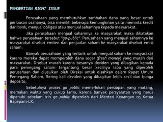 PENGERTIAN RIGHT ISSUE
Perusahaan yang membutuhkan tambahan dana yang besar untuk
perluasan usahanya, bisa memilih beberapa kemungkinan yaitu meminta kredit
dari bank, menjual obligasi atau menjual sahamnya kepada masyarakat.
Jika perusahaan menjual sahamnya ke masyarakat maka dikatakan
bahwa perusahaan tersebut “go-public”. Perusahaan yang menjual sahamnya ke
masyarakat disebut emiten dan penjualan saham ke masyarakat disebut emisi
saham.
Banyak perusahaan yang tertarik untuk menjual saham ke masyarakat
karena mereka dapat memperoleh dana segar (fresh money) yang murah dari
masyarakat. Disebut murah karena besarnya deviden yang dibagikan kepada
para pemegang saham tergantung besar kecilnya laba yang diperoleh
perusahaan dan diusulkan oleh Direksi untuk disahkan dalam Rapat Umum
Pemegang Saham. Sering kali deviden yang dibagikan lebih kecil dari bunga
deposito.
Sebetulnya proses go public memerlukan persiapan yang matang,
memakan waktu yang cukup lama, karena banyak persyaratan yang harus
dipenuhi sebelum izin go public diperoleh dari Menteri Keuangan cq Ketua
Bapepam-LK.
 