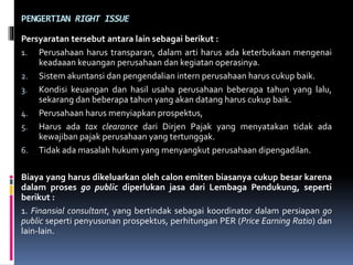 PENGERTIAN RIGHT ISSUE
Persyaratan tersebut antara lain sebagai berikut :
1. Perusahaan harus transparan, dalam arti harus ada keterbukaan mengenai
keadaaan keuangan perusahaan dan kegiatan operasinya.
2. Sistem akuntansi dan pengendalian intern perusahaan harus cukup baik.
3. Kondisi keuangan dan hasil usaha perusahaan beberapa tahun yang lalu,
sekarang dan beberapa tahun yang akan datang harus cukup baik.
4. Perusahaan harus menyiapkan prospektus,
5. Harus ada tax clearance dari Dirjen Pajak yang menyatakan tidak ada
kewajiban pajak perusahaan yang tertunggak.
6. Tidak ada masalah hukum yang menyangkut perusahaan dipengadilan.
Biaya yang harus dikeluarkan oleh calon emiten biasanya cukup besar karena
dalam proses go public diperlukan jasa dari Lembaga Pendukung, seperti
berikut :
1. Finansial consultant, yang bertindak sebagai koordinator dalam persiapan go
public seperti penyusunan prospektus, perhitungan PER (Price Earning Ratio) dan
lain-lain.
 