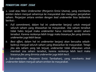 PENGERTIAN RIGHT ISSUE
2. Lead atau Main Underwriter (Penjamin Emisi Utama), yang membantu
emiten dalam menjual sahamnya ke masyarakat dan mengatur penjatahan
saham. Perjanjian antara emiten dengan lead underwriter bisa berbentuk
berikut :
a. Full commitment, dalam hal ini underwriter berjanji untuk menjual
seluruh saham yang ditawarkan ke masyarakat. Jika saham tersebut
tidak habis terjual maka underwriter harus membeli sendiri saham
tersebut. Karena resikonya lebih tinggi maka biasanya fee yang diminta
underwriter juga lebih besar.
b. Best effort, dalam hal ini underwriter berjanji akan berusaha sebaik-
baiknya menjual seluruh saham yang ditawarkan ke masyarakat. Tetapi
jika ada saham yang tak terjual, underwriter tidak diharukan untuk
membeli sisa saham tersebut, karena resikonya lebih kecil maka
biasanya fee yang diminta underwriter juga lebih kecil.
3. Sub-underwriter (Penjamin Emisi Tambahan), yang membantu lead
underwriter dalam menjual saham emiten ke masyarakat.
 