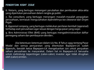 PENGERTIAN RIGHT ISSUE
6. Notaris, yang bertugas menangani perubahan dan pembuatan akta-akta
yang diperlukan perusahaan dalam rangka go public.
7. Tax consultant, yang bertugas menangani masalah-masalah perpajakan
perusahaan, termasuk mengusahakan diperolehnya tax clearance dari Dirjen
Pajak.
8. Appraisal company, yang bertugas melakukan penilaian kembali (appraisal)
terhadap aset perusahaan agar sesuai dengan harga pasar yang wajar.
9. Biro Administrasi Efek (BAE) yang bertugas mengadministrasikan daftar
pemegang saham dan pembayaran deviden.
Jika ketentuan-ketentuan dalam UU No. 8 Tahun 1995 tentang Pasar
Modal dan semua persyaratan yang ditentukan Bapepam-LK sudah
dipenuhi, barulah ketua Bapepam-LK mengeluarkan izin untuk penjuakan
saham perusahaan ke masyarakat. Dalam hal ini Bapepam-LK berusaha
untuk melindungi kepentingan (calon-calon) investor agar tidak dirugikan
oleh (calon) emiten.
 