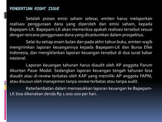 PENGERTIAN RIGHT ISSUE
Setelah proses emisi saham selesai, emiten harus melaporkan
realisasi penggunaan dana yang diperoleh dari emisi saham, kepada
Bapepam-LK. Bapepam-LK akan memeriksa apakah realisasi tersebut sesuai
dengan rencana penggunaan dana yang dicantumkan dalam prospektus.
Selai itu setiap enam bulan dan pada akhir tahun buku, emiten wajib
mengirimkan laporan keuangannya kepada Bapepam-LK dan Bursa Efek
Indonesia, dan mengiklankan laporan keuangan tersebut di dua surat kabar
nasional.
Laporan keuangan tahunan harus diaudit oleh AP anggota Forum
Akuntan Pasar Modal. Sedangkan laporan keuangan tengah tahunan bisa
diaudit atau di-review terbatas oleh KAP yang memiliki AP anggota FAPM,
atau disusun oleh manajemen tanpa review terbatas atau tanpa audit.
Keterlambatan dalam memasukkan laporan keuangan ke Bapepam-
LK bisa dikenakan denda Rp 1.000.000 per hari.
 
