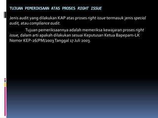 TUJUAN PEMERIKSAAN ATAS PROSES RIGHT ISSUE
Jenis audit yang dilakukan KAP atas proses right issue termasuk jenis special
audit, atau compliance audit.
Tujuan pemeriksaannya adalah memeriksa kewajaran proses right
issue, dalam arti apakah dilakukan sesuai Keputusan Ketua Bapepam-LK
Nomor KEP-26/PM/2003Tanggal 17 Juli 2003.
 