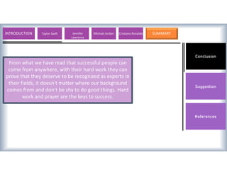 Conclusion
Suggestion
References
From what we have read that successful people can
come from anywhere, with their hard work they can
prove that they deserve to be recognized as experts in
their fields, it doesn't matter where our background
comes from and don't be shy to do good things. Hard
work and prayer are the keys to success.
INTRODUCTION Lionel Messi Valentino Rossi Michael Jordan Usain Bolt SUMMARY
Taylor Swift Jennifer
Lawrence
Cristiano Ronaldo
 