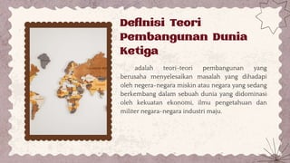 adalah teori-teori pembangunan yang
berusaha menyelesaikan masalah yang dihadapi
oleh negera-negara miskin atau negara yang sedang
berkembang dalam sebuah dunia yang didominasi
oleh kekuatan ekonomi, ilmu pengetahuan dan
militer negara-negara industri maju.
Definisi Teori
Pembangunan Dunia
Ketiga
 