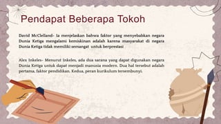 Pendapat Beberapa Tokoh
David McClelland- Ia menjelaskan bahwa faktor yang menyebabkan negara
Dunia Ketiga mengalami kemiskinan adalah karena masyarakat di negara
Dunia Ketiga tidak memiliki semangat untuk berprestasi
Alex Inkeles- Menurut Inkeles, ada dua sarana yang dapat digunakan negara
Dunia Ketiga untuk dapat menjadi manusia modern. Dua hal tersebut adalah
pertama, faktor pendidikan. Kedua, peran kurikulum tersembunyi.
 
