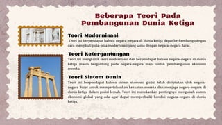 Beberapa Teori Pada
Pembangunan Dunia Ketiga
Teori ini berpendapat bahwa negara-negara di dunia ketiga dapat berkembang dengan
cara mengikuti pola-pola modernisasi yang sama dengan negara-negara Barat.
Teori ini mengkritik teori modernisasi dan berpendapat bahwa negara-negara di dunia
ketiga masih bergantung pada negara-negara maju untuk pembangunan ekonomi
mereka.
Teori Modernisasi
Teori Ketergantungan
Teori Sistem Dunia
Teori ini berpendapat bahwa sistem ekonomi global telah diciptakan oleh negara-
negara Barat untuk mempertahankan kekuatan mereka dan menjaga negara-negara di
dunia ketiga dalam posisi lemah. Teori ini menekankan pentingnya mengubah sistem
ekonomi global yang ada agar dapat memperbaiki kondisi negara-negara di dunia
ketiga.
 