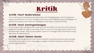 Kritik
Teori modernisasi ini mendapatkan berbagai kritikan dari berbagai kalangan, baik dari akademisi
maupun pemerhati neo marxisme. Berbagai kritik tersebut ialah, (1) Masalah gerak pembangunan, (2)
Masalah pertentangan nilai tradisional, (3) Masalah metode kajian, (4) Masalah ideologi.
Teori ketergantungan dianggap terlalu mudah dan sederhana dalam memilih data untuk melakukan
analisis permasalahan di negara Dunia Ketiga. Selain itu, karena teori ketergantungan melihat situasi
ketergantungan sebagai suatu fenomena global, maka teori ini dianggap tidak menyediakan tempat
bagi variasi di tingkat nasional.
Kritik Teori Modernisasi
Kritik Teori Ketergantungan
Kritik Teori Sisten Dunia
Kelompok marxis mengkritik teori sistem dunia yang lebih memberikan perhatian pada hubungan
pertukaran antara negara sentral, semipinggiran, pinggiran daripada hubungan produksi diantara
pemilik modal dan buruh.
 