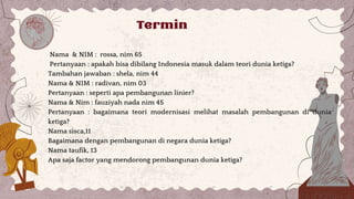 Termin
Nama & NIM : rossa, nim 65
Pertanyaan : apakah bisa dibilang Indonesia masuk dalam teori dunia ketiga?
Tambahan jawaban : shela, nim 44
Nama & NIM : radivan, nim 03
Pertanyaan : seperti apa pembangunan linier?
Nama & Nim : fauziyah nada nim 45
Pertanyaan : bagaimana teori modernisasi melihat masalah pembangunan di dunia
ketiga?
Nama sisca,11
Bagaimana dengan pembangunan di negara dunia ketiga?
Nama taufik, 13
Apa saja factor yang mendorong pembangunan dunia ketiga?
 