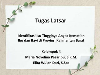 Tugas Latsar
Identifikasi Isu Tingginya Angka Kematian
Ibu dan Bayi di Provinsi Kalimantan Barat
Kelompok 4
Maria Novelina Pasaribu, S.K.M.
Elita Wulan Dari, S.Sos
 
