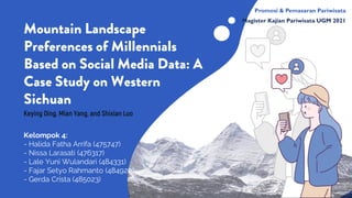 Mountain Landscape
Preferences of Millennials
Based on Social Media Data: A
Case Study on Western
Sichuan
Kelompok 4:
- Halida Fatha Arrifa (475747)
- Nissa Larasati (476317)
- Lale Yuni Wulandari (484331)
- Fajar Setyo Rahmanto (484920)
- Gerda Crista (485023)
Keying Ding, Mian Yang, and Shixian Luo
Promosi & Pemasaran Pariwisata
Magister Kajian Pariwisata UGM 2021
 