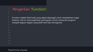 1
2
3
4
5
6
7
8
9
10
11
12
13
14
Pengertian ‘Function’;
Function adalah blok kode yang dapat dipanggil untuk menjalankan tugas
tertentu. Hal ini memungkinkan pemrogram untuk memecah program
menjadi bagian-bagian yang lebih kecil dan terorganisir.
Programming Language
 