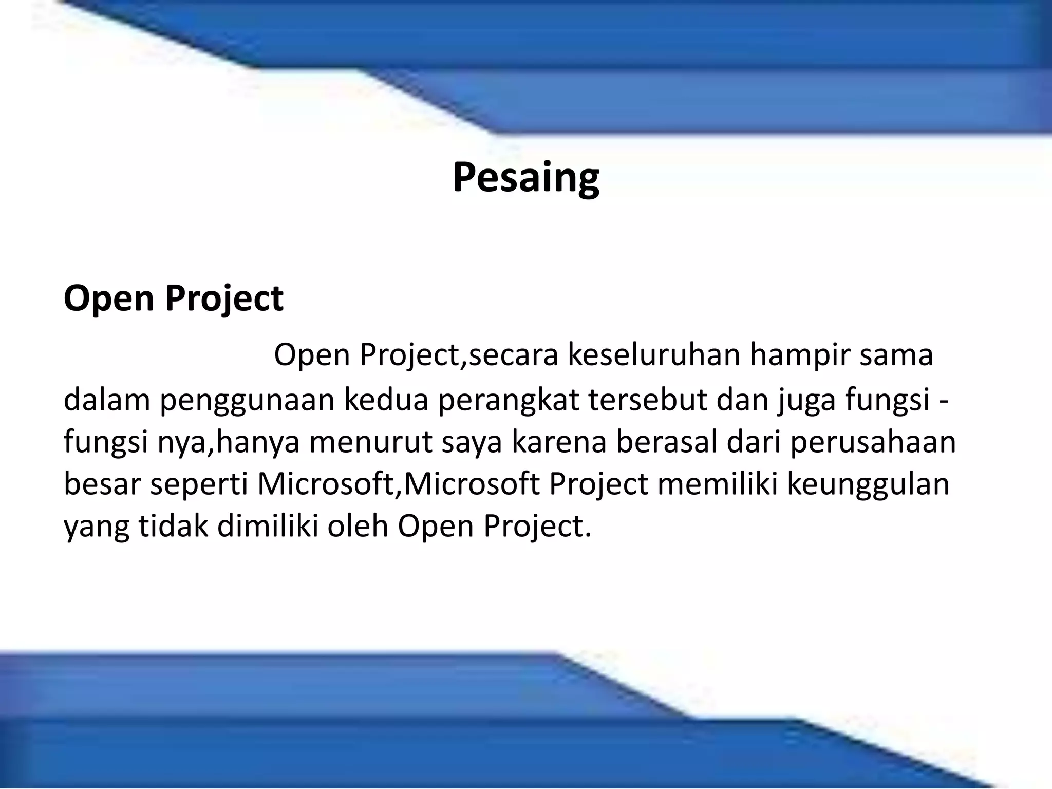 Pesaing
Open Project
Open Project,secara keseluruhan hampir sama
dalam penggunaan kedua perangkat tersebut dan juga fungsi -
fungsi nya,hanya menurut saya karena berasal dari perusahaan
besar seperti Microsoft,Microsoft Project memiliki keunggulan
yang tidak dimiliki oleh Open Project.
 